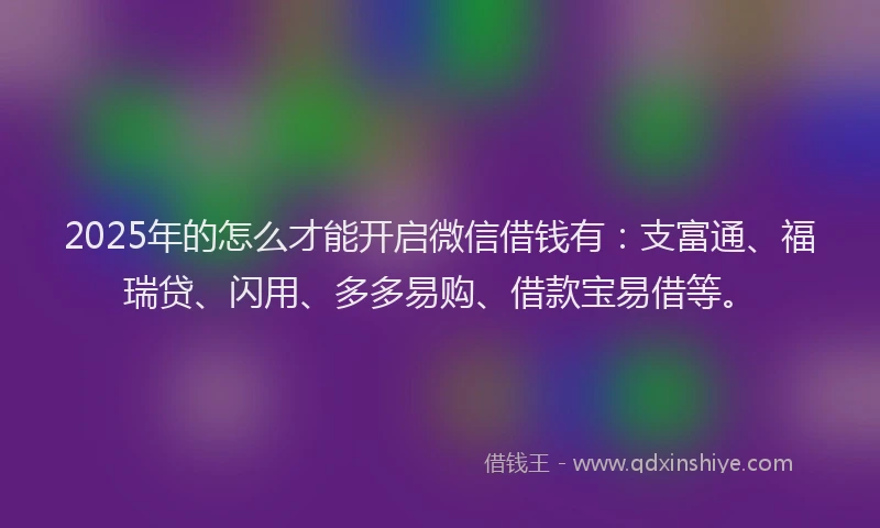 2025年的怎么才能开启微信借钱有：支富通、福瑞贷、闪用、多多易购、借款宝易借等。
