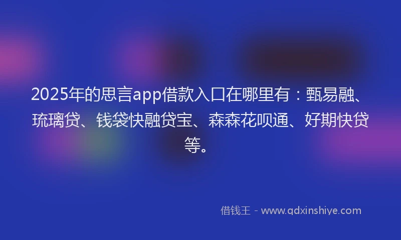 2025年的思言app借款入口在哪里有：甄易融、琉璃贷、钱袋快融贷宝、森森花呗通、好期快贷等。