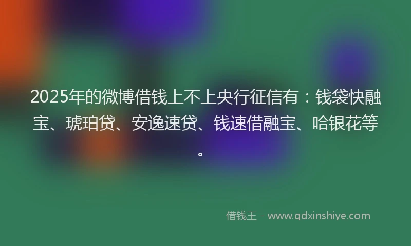 2025年的微博借钱上不上央行征信有：钱袋快融宝、琥珀贷、安逸速贷、钱速借融宝、哈银花等。