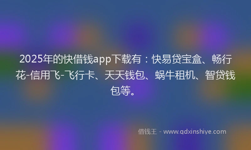 2025年的快借钱app下载有：快易贷宝盒、畅行花-信用飞-飞行卡、天天钱包、蜗牛租机、智贷钱包等。