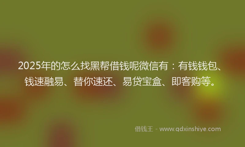 2025年的怎么找黑帮借钱呢微信有：有钱钱包、钱速融易、替你速还、易贷宝盒、即客购等。