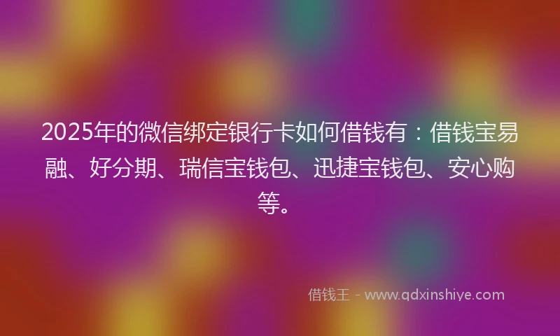 2025年的微信绑定银行卡如何借钱有：借钱宝易融、好分期、瑞信宝钱包、迅捷宝钱包、安心购等。