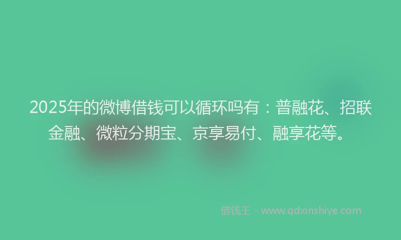 2025年的微博借钱可以循环吗有：普融花、招联金融、微粒分期宝、京享易付、融享花等。