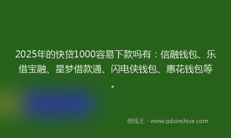 2025年的快贷1000容易下款吗有：信融钱包、乐借宝融、星梦借款通、闪电侠钱包、惠花钱包等。