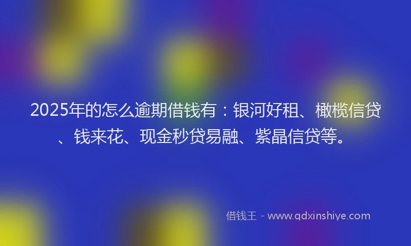 2025年的怎么逾期借钱有：银河好租、橄榄信贷、钱来花、现金秒贷易融、紫晶信贷等。
