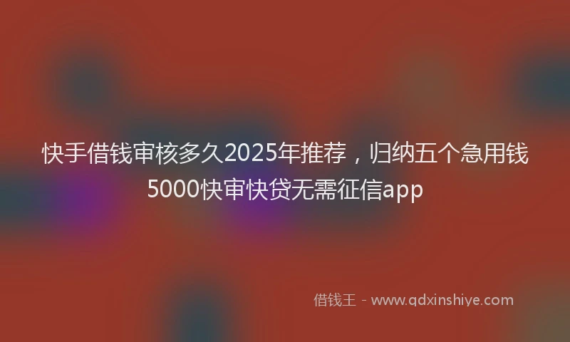 快手借钱审核多久2025年推荐，归纳五个急用钱5000快审快贷无需征信app
