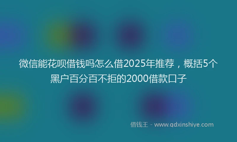 微信能花呗借钱吗怎么借2025年推荐，概括5个黑户百分百不拒的2000借款口子