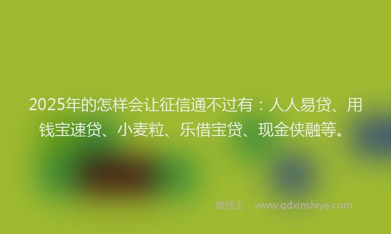 2025年的怎样会让征信通不过有：人人易贷、用钱宝速贷、小麦粒、乐借宝贷、现金侠融等。