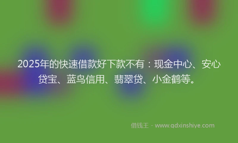 2025年的快速借款好下款不有：现金中心、安心贷宝、蓝鸟信用、翡翠贷、小金鹤等。