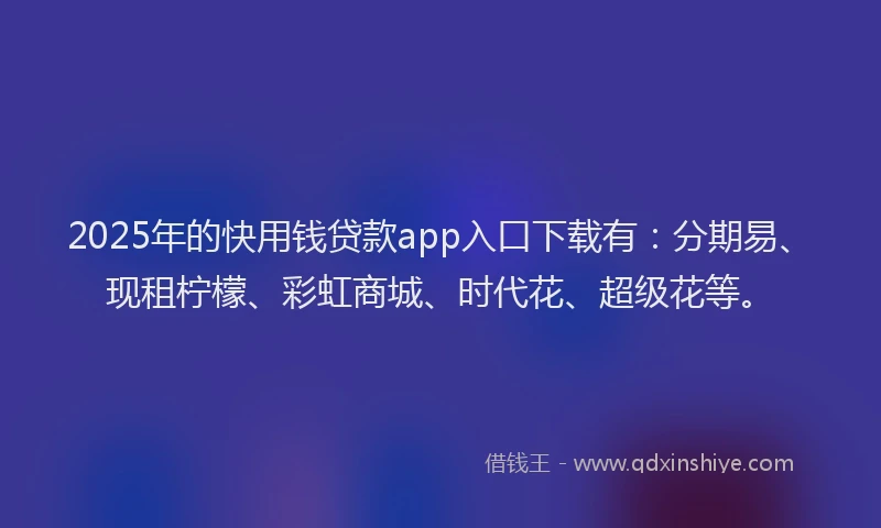 2025年的快用钱贷款app入口下载有：分期易、现租柠檬、彩虹商城、时代花、超级花等。