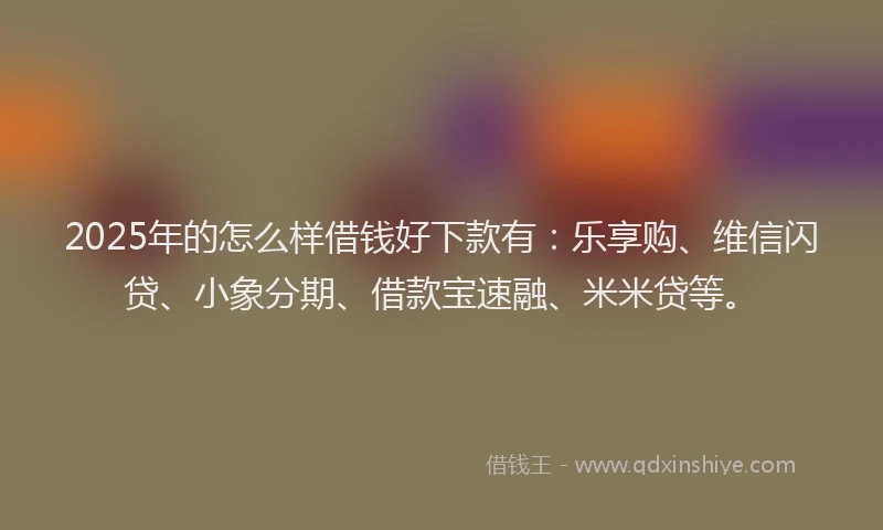 2025年的怎么样借钱好下款有：乐享购、维信闪贷、小象分期、借款宝速融、米米贷等。