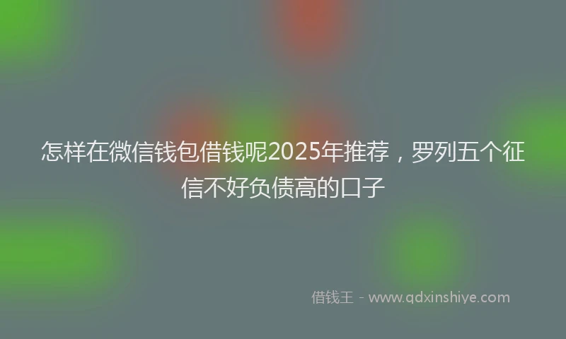 怎样在微信钱包借钱呢2025年推荐，罗列五个征信不好负债高的口子