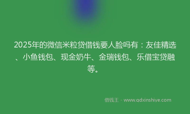 2025年的微信米粒贷借钱要人脸吗有：友佳精选、小鱼钱包、现金奶牛、金瑞钱包、乐借宝贷融等。