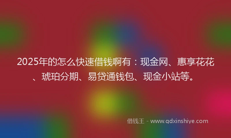 2025年的怎么快速借钱啊有：现金网、惠享花花、琥珀分期、易贷通钱包、现金小站等。