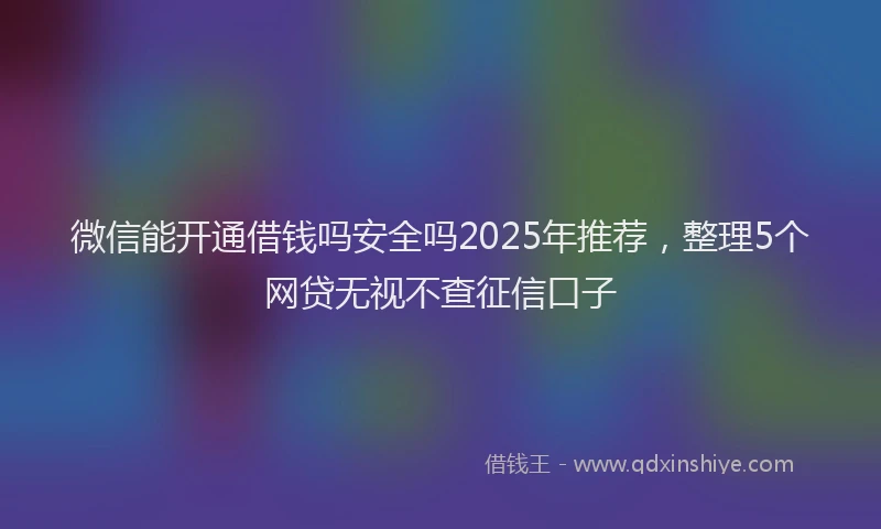 微信能开通借钱吗安全吗2025年推荐，整理5个网贷无视不查征信口子
