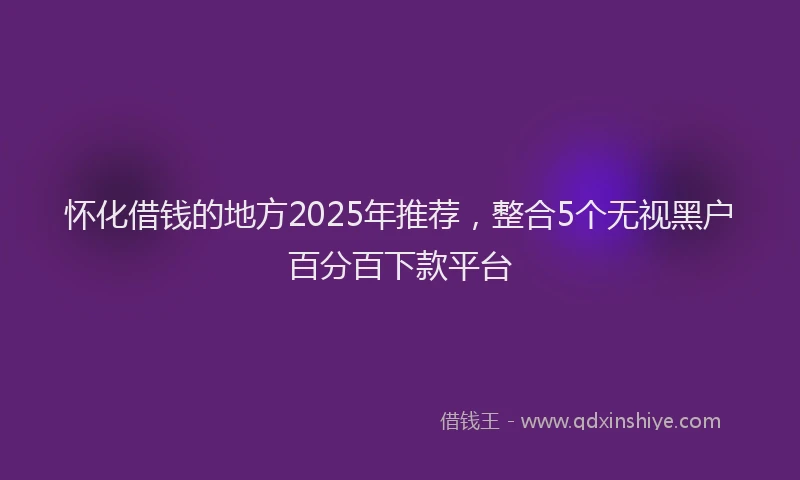 怀化借钱的地方2025年推荐，整合5个无视黑户百分百下款平台