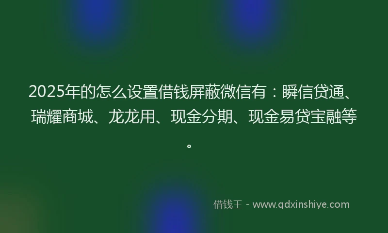 2025年的怎么设置借钱屏蔽微信有：瞬信贷通、瑞耀商城、龙龙用、现金分期、现金易贷宝融等。