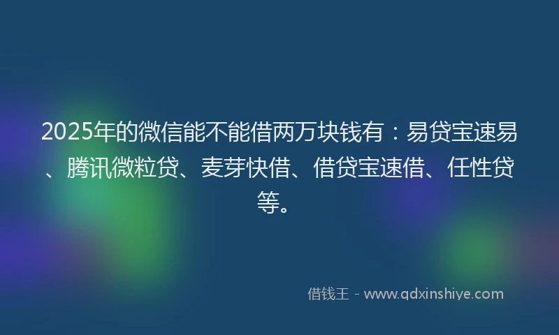 2025年的微信能不能借两万块钱有：易贷宝速易、腾讯微粒贷、麦芽快借、借贷宝速借、任性贷等。