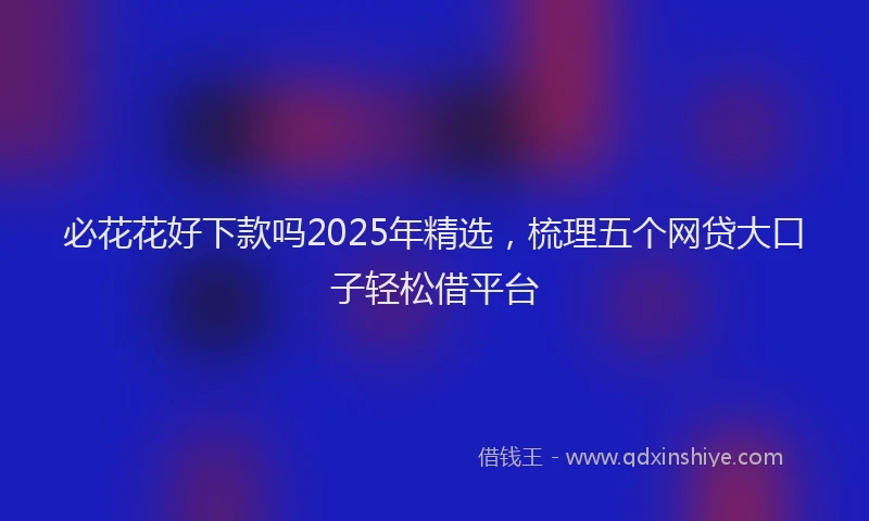 必花花好下款吗2025年精选，梳理五个网贷大口子轻松借平台