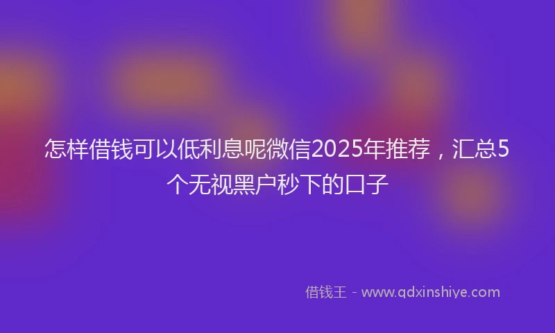 怎样借钱可以低利息呢微信2025年推荐，汇总5个无视黑户秒下的口子