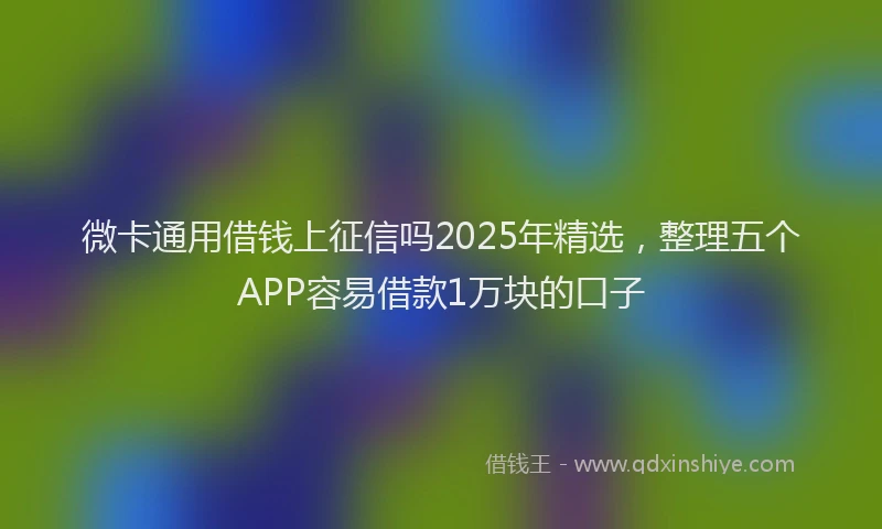 微卡通用借钱上征信吗2025年精选，整理五个APP容易借款1万块的口子