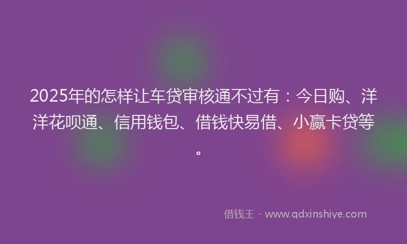 2025年的怎样让车贷审核通不过有：今日购、洋洋花呗通、信用钱包、借钱快易借、小赢卡贷等。
