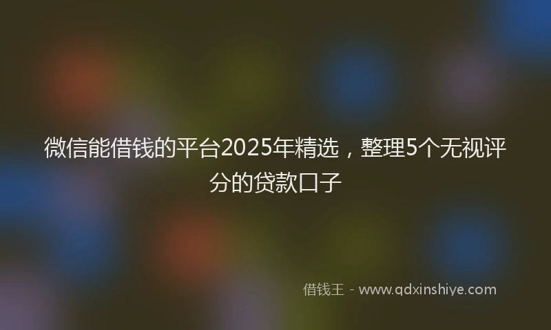 微信能借钱的平台2025年精选，整理5个无视评分的贷款口子
