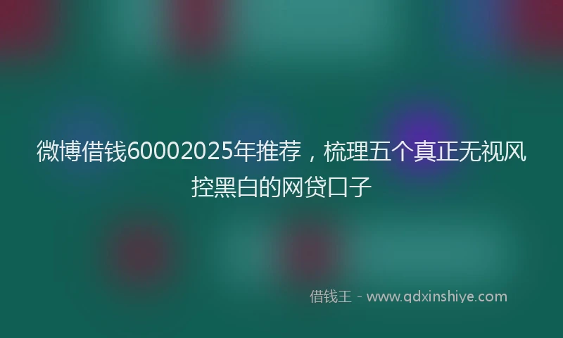 微博借钱60002025年推荐，梳理五个真正无视风控黑白的网贷口子