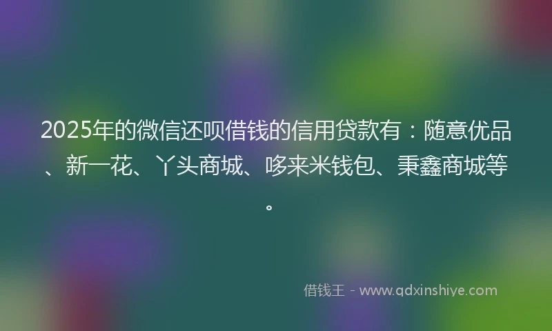2025年的微信还呗借钱的信用贷款有：随意优品、新一花、丫头商城、哆来米钱包、秉鑫商城等。