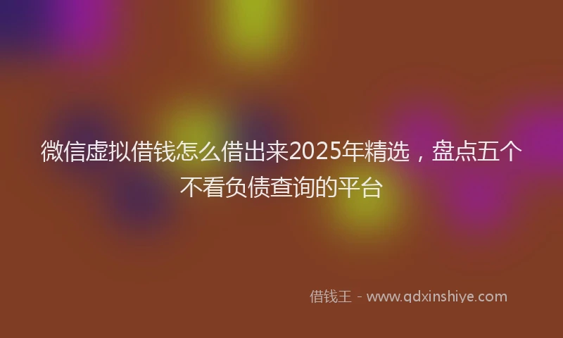 微信虚拟借钱怎么借出来2025年精选，盘点五个不看负债查询的平台