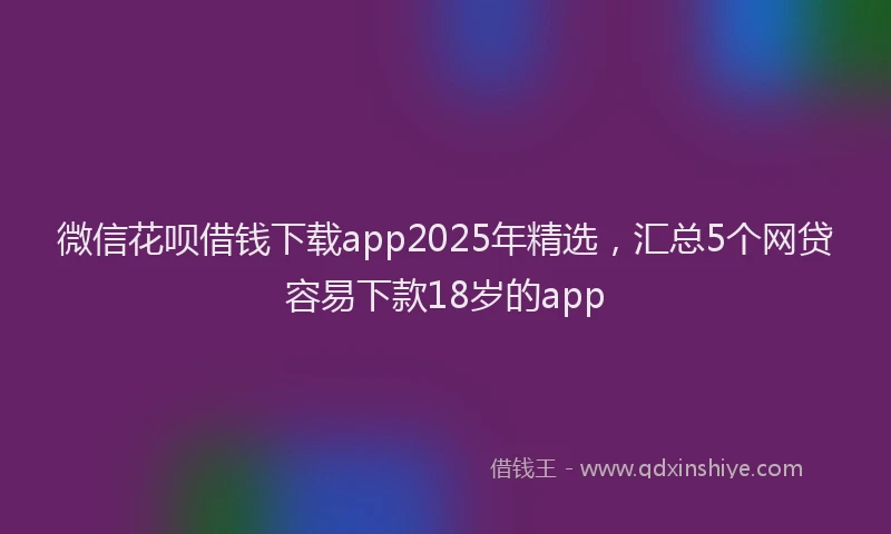微信花呗借钱下载app2025年精选，汇总5个网贷容易下款18岁的app