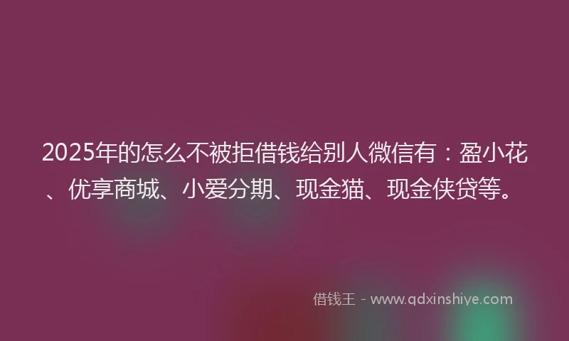 2025年的怎么不被拒借钱给别人微信有：盈小花、优享商城、小爱分期、现金猫、现金侠贷等。