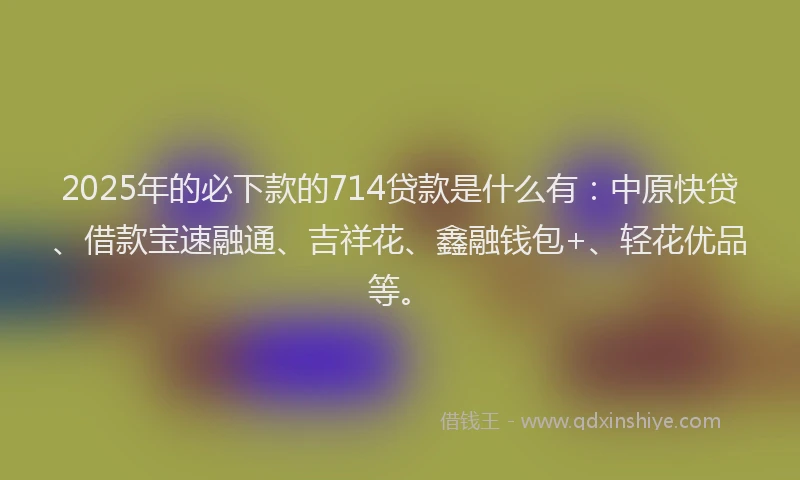 2025年的必下款的714贷款是什么有：中原快贷、借款宝速融通、吉祥花、鑫融钱包+、轻花优品等。
