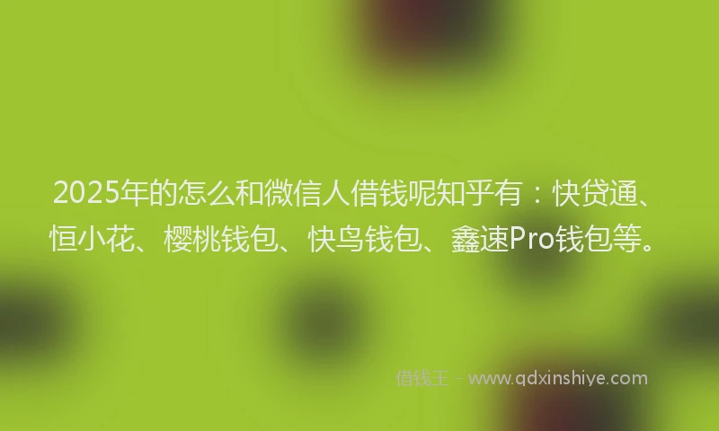 2025年的怎么和微信人借钱呢知乎有：快贷通、恒小花、樱桃钱包、快鸟钱包、鑫速Pro钱包等。