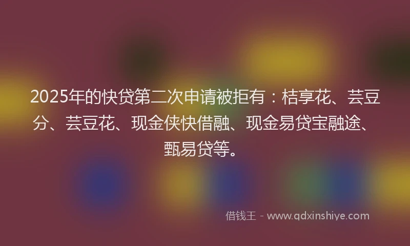 2025年的快贷第二次申请被拒有：桔享花、芸豆分、芸豆花、现金侠快借融、现金易贷宝融途、甄易贷等。