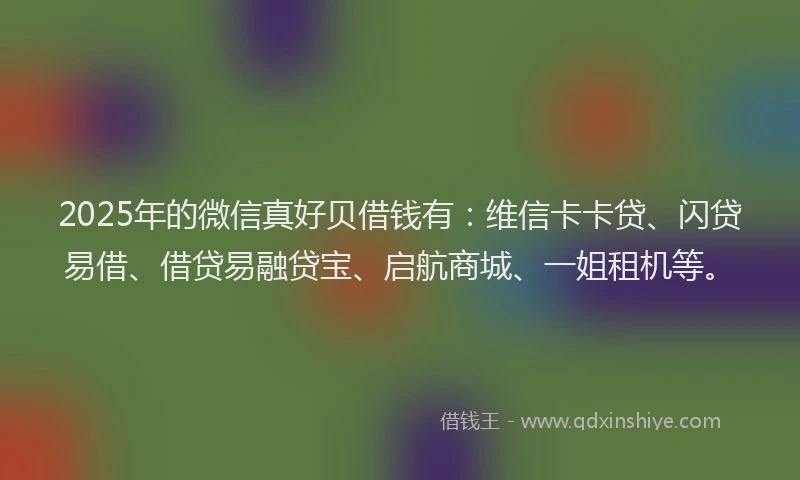 2025年的微信真好贝借钱有：维信卡卡贷、闪贷易借、借贷易融贷宝、启航商城、一姐租机等。