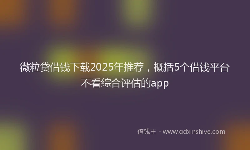 微粒贷借钱下载2025年推荐，概括5个借钱平台不看综合评估的app