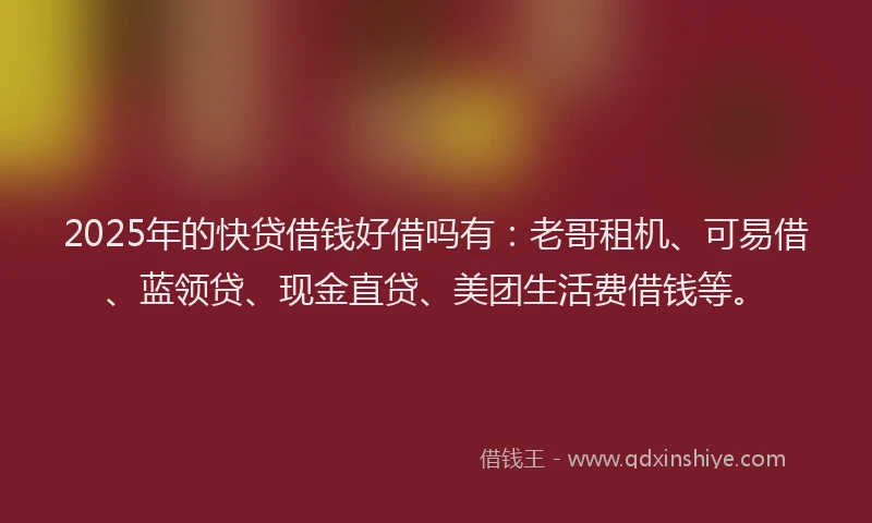 2025年的快贷借钱好借吗有：老哥租机、可易借、蓝领贷、现金直贷、美团生活费借钱等。