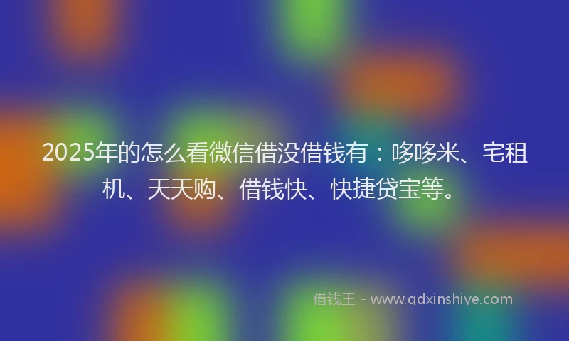 2025年的怎么看微信借没借钱有：哆哆米、宅租机、天天购、借钱快、快捷贷宝等。