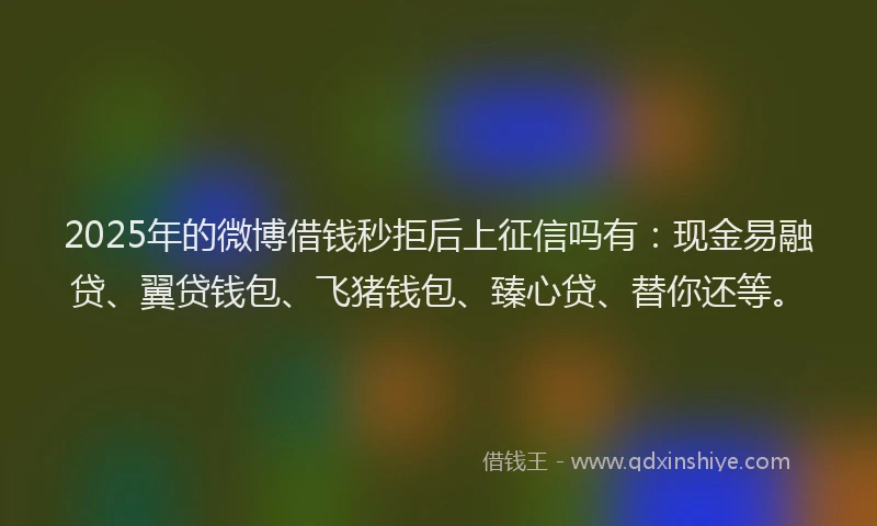 2025年的微博借钱秒拒后上征信吗有：现金易融贷、翼贷钱包、飞猪钱包、臻心贷、替你还等。