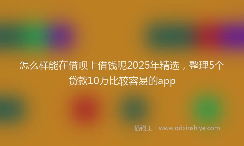怎么样能在借呗上借钱呢2025年精选，整理5个贷款10万比较容易的app
