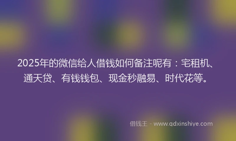 2025年的微信给人借钱如何备注呢有：宅租机、通天贷、有钱钱包、现金秒融易、时代花等。