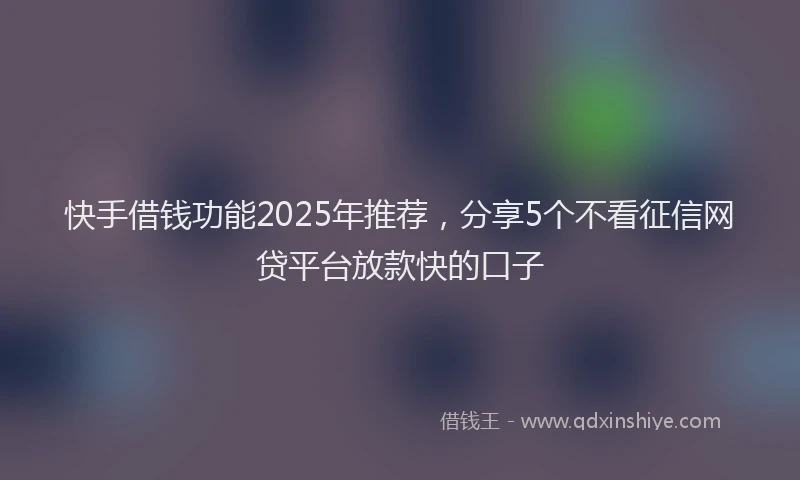 快手借钱功能2025年推荐，分享5个不看征信网贷平台放款快的口子