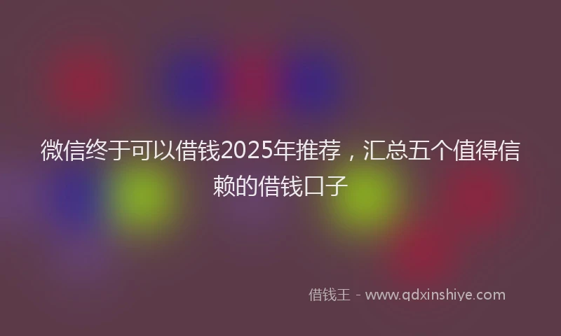 微信终于可以借钱2025年推荐，汇总五个值得信赖的借钱口子