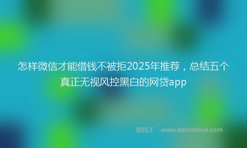 怎样微信才能借钱不被拒2025年推荐，总结五个真正无视风控黑白的网贷app