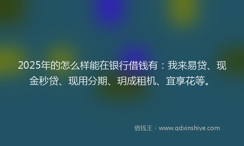 2025年的怎么样能在银行借钱有：我来易贷、现金秒贷、现用分期、玥成租机、宜享花等。