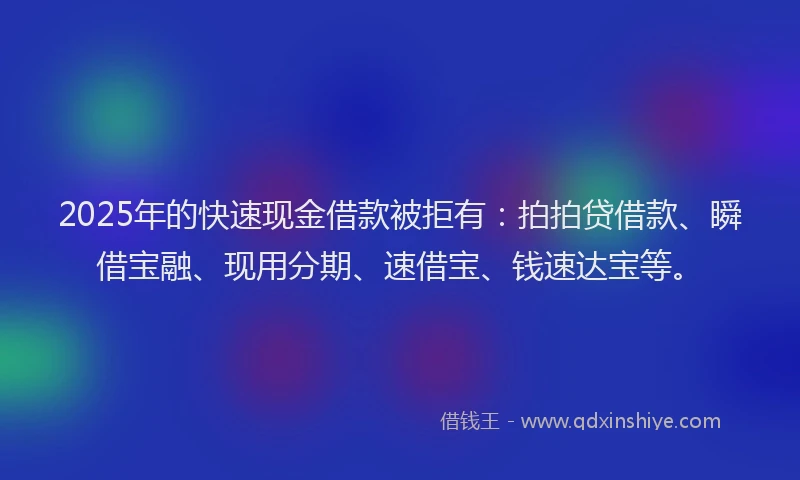 2025年的快速现金借款被拒有：拍拍贷借款、瞬借宝融、现用分期、速借宝、钱速达宝等。