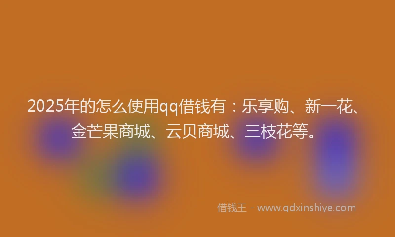 2025年的怎么使用qq借钱有：乐享购、新一花、金芒果商城、云贝商城、三枝花等。