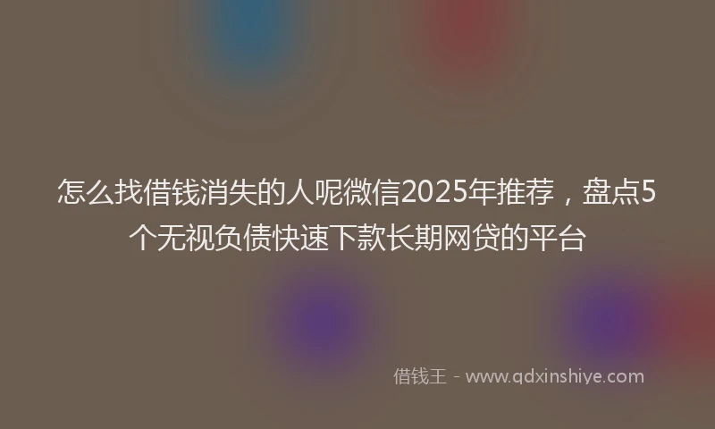 怎么找借钱消失的人呢微信2025年推荐，盘点5个无视负债快速下款长期网贷的平台
