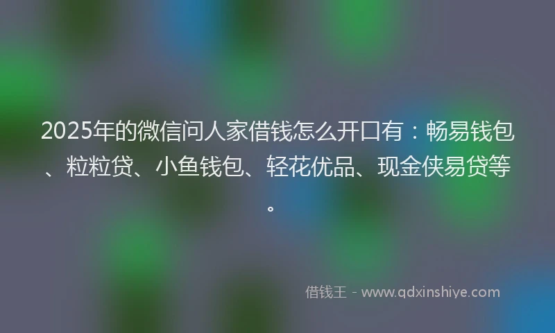 2025年的微信问人家借钱怎么开口有：畅易钱包、粒粒贷、小鱼钱包、轻花优品、现金侠易贷等。